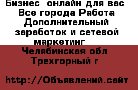 Бизнес- онлайн для вас! - Все города Работа » Дополнительный заработок и сетевой маркетинг   . Челябинская обл.,Трехгорный г.